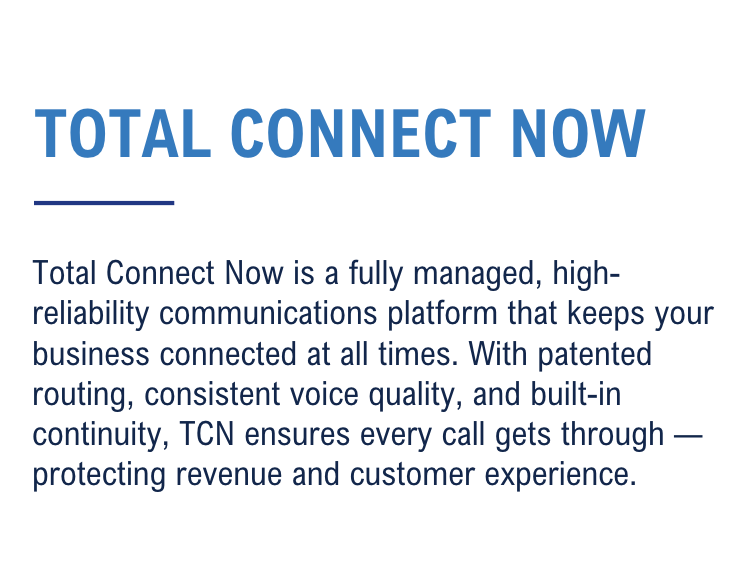 Total Connect Now is a fully managed, high-reliability communications platform that keeps your business connected at all times. With patented routing, consistent voice quality, and built-in continuity, TCN ensures every call gets through — protecting revenue and customer experience.