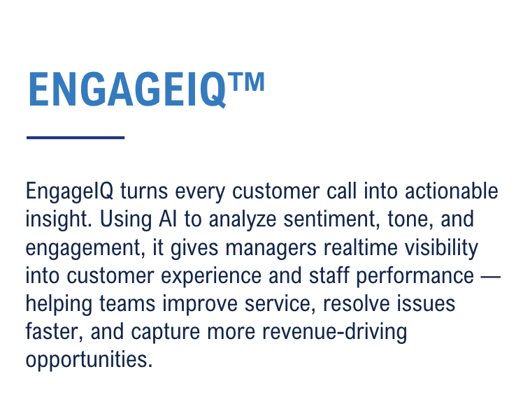 EngageIQ turns every customer call into actionable insight. Using AI to analyze sentiment, tone, and engagement, it gives managers realtime visibility into customer experience and staff performance — helping teams improve service, resolve issues faster, and capture more revenue-driving opportunities.