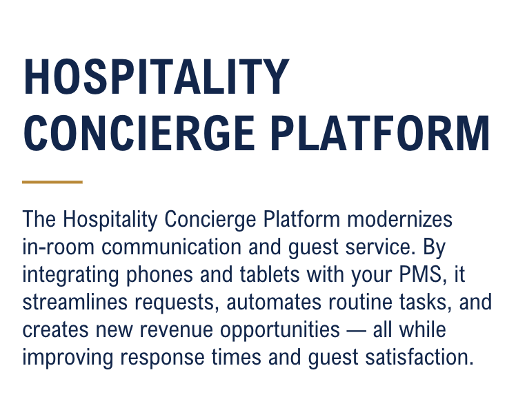 The Hospitality Concierge Platform modernizes in-room communication and guest service. By integrating phones and tablets with your PMS, it streamlines requests, automates routine tasks, and creates new revenue opportunities — all while improving response times and guest satisfaction.