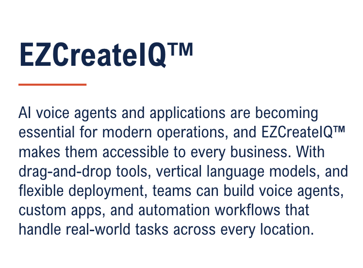 AI voice agents and applications are becoming essential for modern operations, and EZCreateIQ™ makes them accessible to every business. With drag-and-drop tools, vertical language models, and flexible deployment, teams can build voice agents, custom apps, and automation workflows that handle real-world tasks across every location.