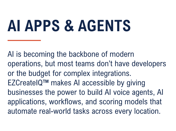 AI is becoming the backbone of modern operations, but most teams don’t have developers or the budget for complex integrations. EZCreateIQ™ makes AI accessible by giving businesses the power to build AI voice agents, AI applications, workflows, and scoring models that automate real-world tasks across every location.